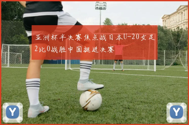 亚洲杯半决赛焦点战日本U-20女足2比0战胜中国挺进决赛