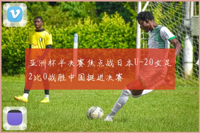 亚洲杯半决赛焦点战日本U-20女足2比0战胜中国挺进决赛