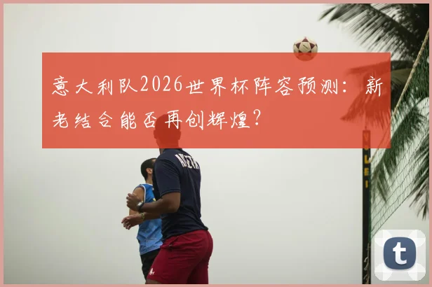 意大利队2026世界杯阵容预测：新老结合能否再创辉煌？